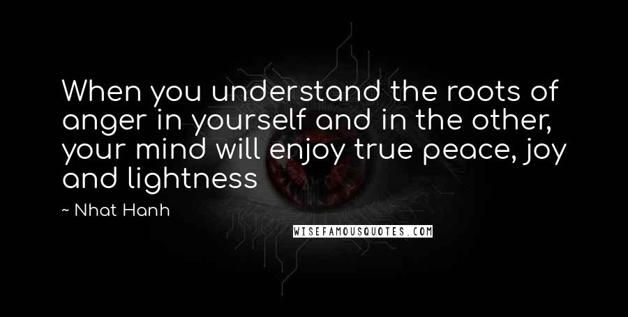 Nhat Hanh Quotes: When you understand the roots of anger in yourself and in the other, your mind will enjoy true peace, joy and lightness