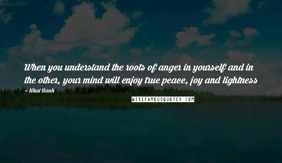 Nhat Hanh Quotes: When you understand the roots of anger in yourself and in the other, your mind will enjoy true peace, joy and lightness