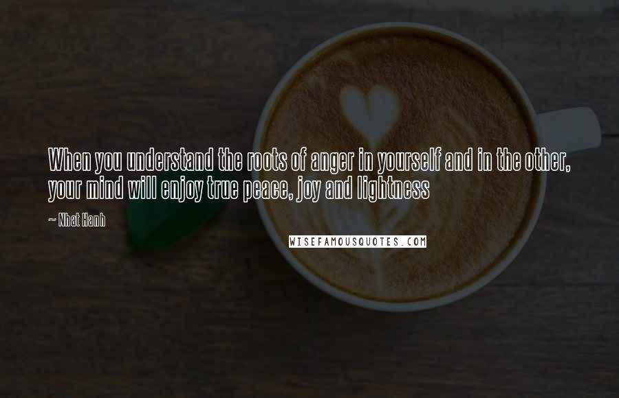 Nhat Hanh Quotes: When you understand the roots of anger in yourself and in the other, your mind will enjoy true peace, joy and lightness