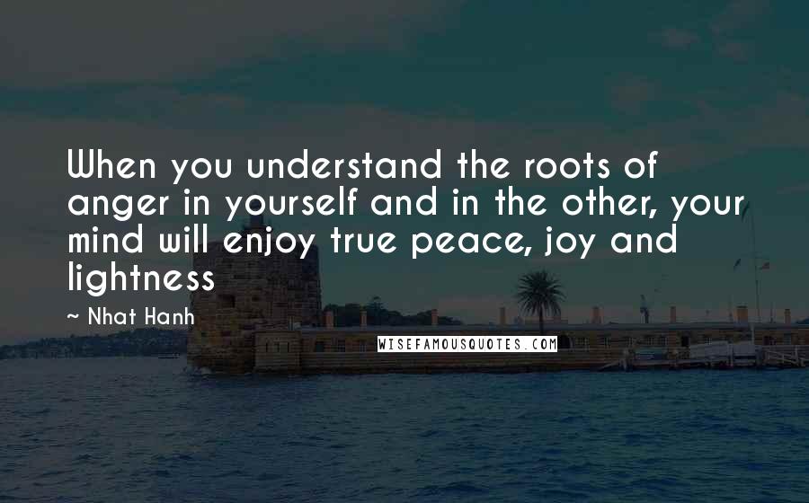 Nhat Hanh Quotes: When you understand the roots of anger in yourself and in the other, your mind will enjoy true peace, joy and lightness