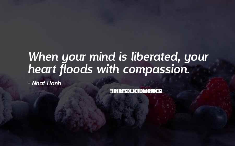 Nhat Hanh Quotes: When your mind is liberated, your heart floods with compassion.