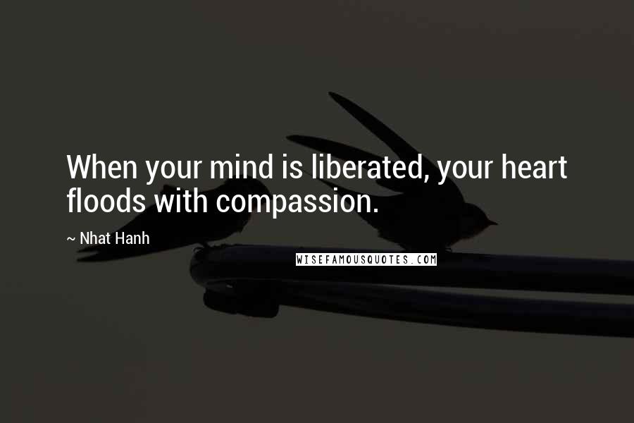 Nhat Hanh Quotes: When your mind is liberated, your heart floods with compassion.