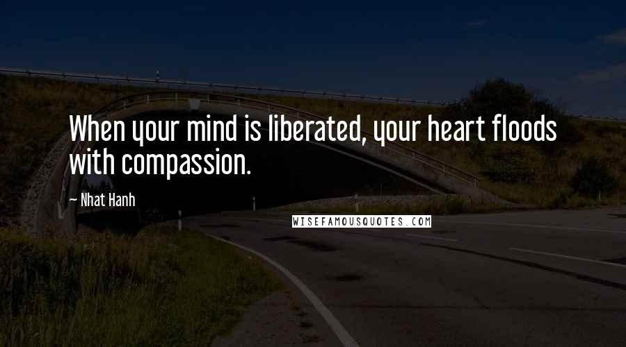Nhat Hanh Quotes: When your mind is liberated, your heart floods with compassion.