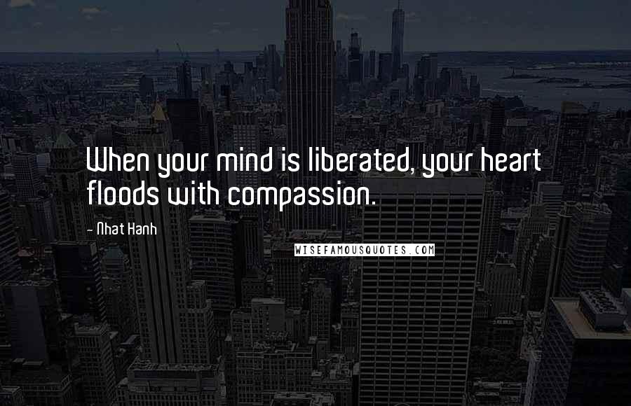 Nhat Hanh Quotes: When your mind is liberated, your heart floods with compassion.