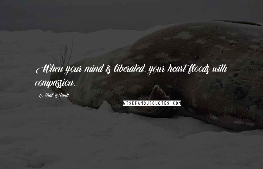 Nhat Hanh Quotes: When your mind is liberated, your heart floods with compassion.