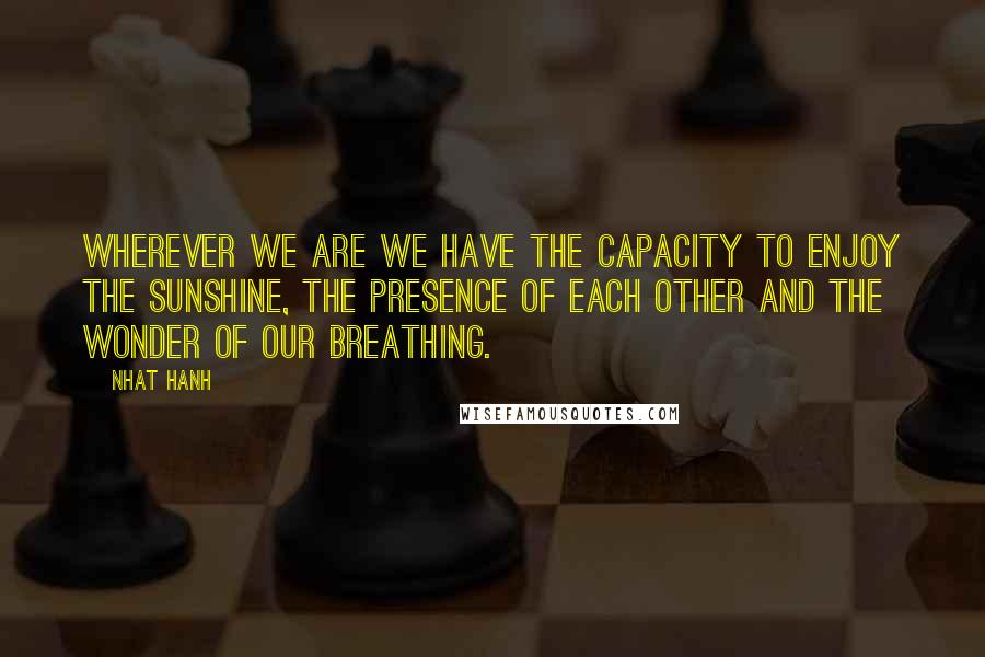 Nhat Hanh Quotes: Wherever we are we have the capacity to enjoy the sunshine, the presence of each other and the wonder of our breathing.