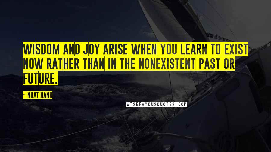 Nhat Hanh Quotes: Wisdom and joy arise when you learn to exist now rather than in the nonexistent past or future.
