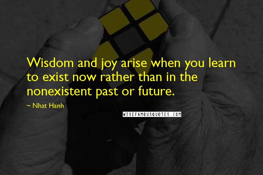 Nhat Hanh Quotes: Wisdom and joy arise when you learn to exist now rather than in the nonexistent past or future.