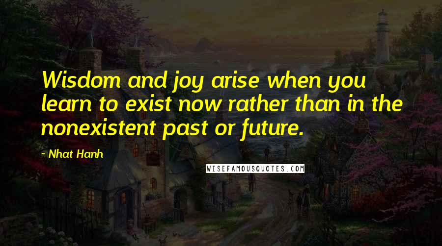 Nhat Hanh Quotes: Wisdom and joy arise when you learn to exist now rather than in the nonexistent past or future.