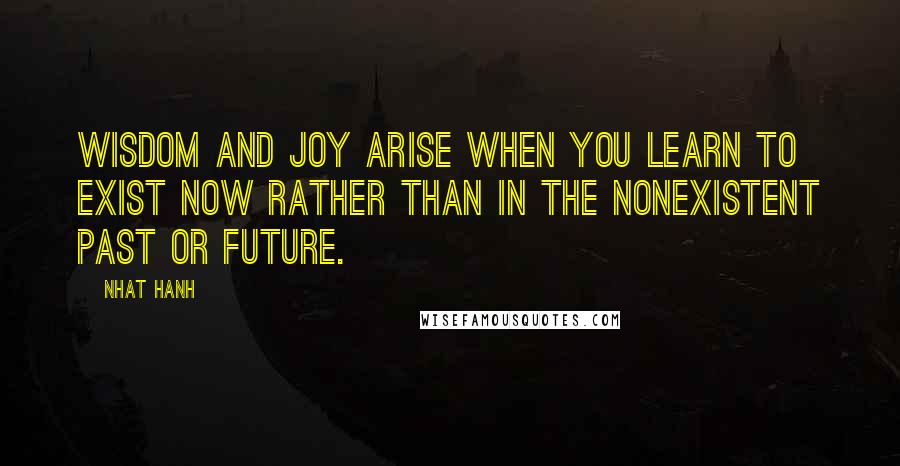 Nhat Hanh Quotes: Wisdom and joy arise when you learn to exist now rather than in the nonexistent past or future.