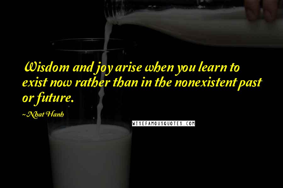 Nhat Hanh Quotes: Wisdom and joy arise when you learn to exist now rather than in the nonexistent past or future.