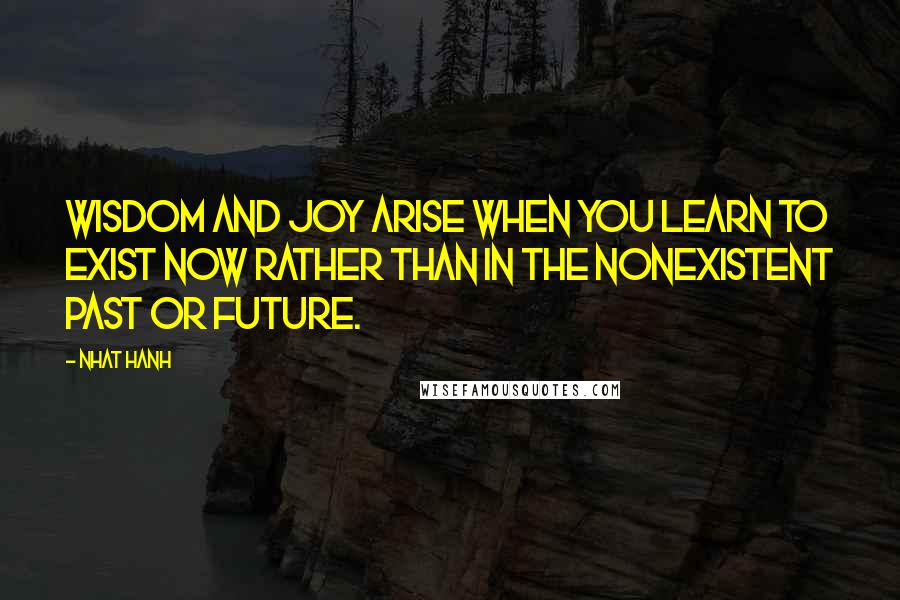 Nhat Hanh Quotes: Wisdom and joy arise when you learn to exist now rather than in the nonexistent past or future.