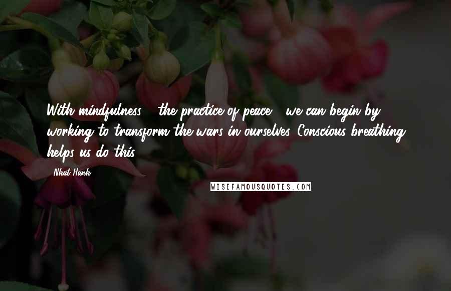 Nhat Hanh Quotes: With mindfulness - the practice of peace - we can begin by working to transform the wars in ourselves. Conscious breathing helps us do this.