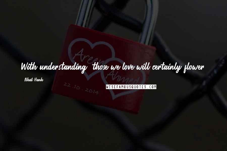 Nhat Hanh Quotes: With understanding, those we love will certainly flower.