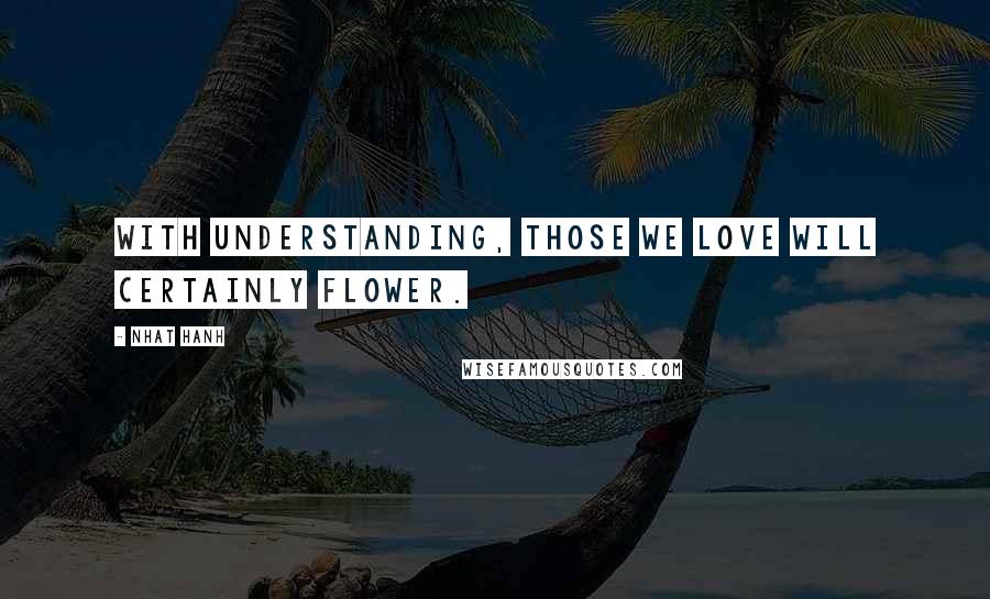 Nhat Hanh Quotes: With understanding, those we love will certainly flower.