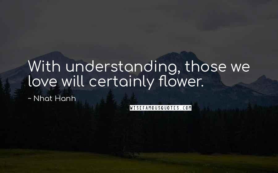 Nhat Hanh Quotes: With understanding, those we love will certainly flower.