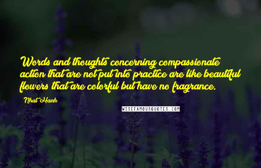 Nhat Hanh Quotes: Words and thoughts concerning compassionate action that are not put into practice are like beautiful flowers that are colorful but have no fragrance.