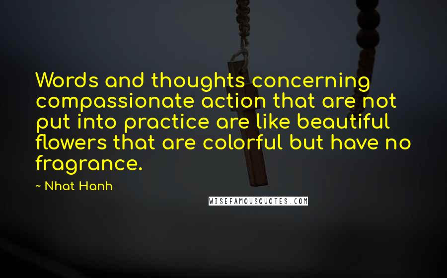 Nhat Hanh Quotes: Words and thoughts concerning compassionate action that are not put into practice are like beautiful flowers that are colorful but have no fragrance.