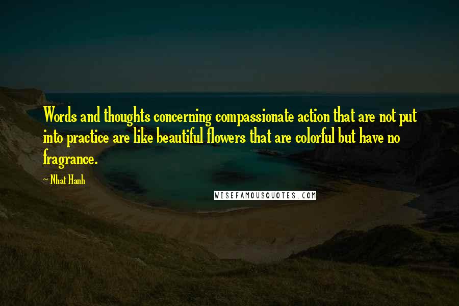 Nhat Hanh Quotes: Words and thoughts concerning compassionate action that are not put into practice are like beautiful flowers that are colorful but have no fragrance.