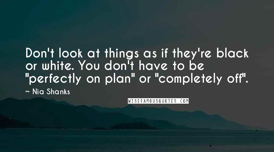 Nia Shanks Quotes: Don't look at things as if they're black or white. You don't have to be "perfectly on plan" or "completely off".