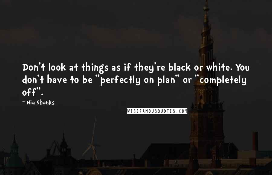 Nia Shanks Quotes: Don't look at things as if they're black or white. You don't have to be "perfectly on plan" or "completely off".