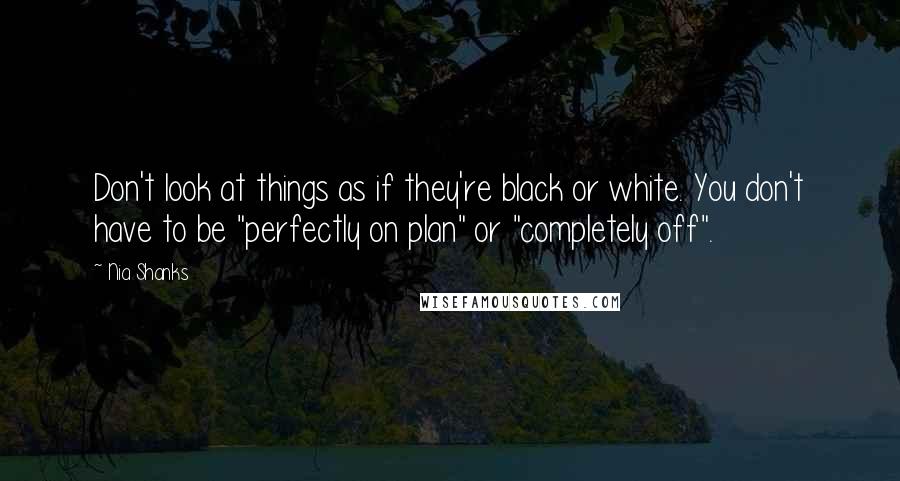 Nia Shanks Quotes: Don't look at things as if they're black or white. You don't have to be "perfectly on plan" or "completely off".