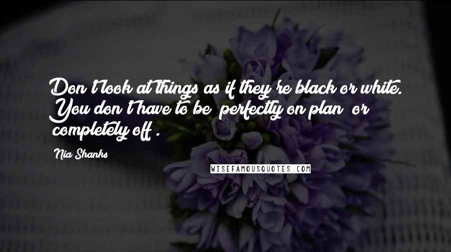 Nia Shanks Quotes: Don't look at things as if they're black or white. You don't have to be "perfectly on plan" or "completely off".