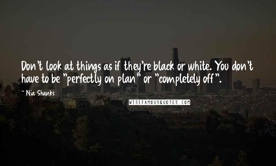 Nia Shanks Quotes: Don't look at things as if they're black or white. You don't have to be "perfectly on plan" or "completely off".