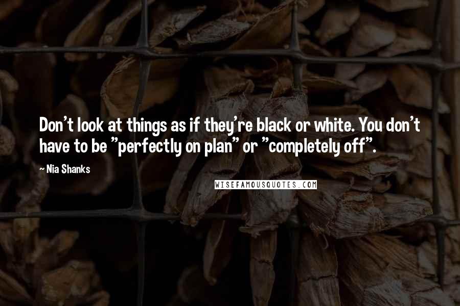 Nia Shanks Quotes: Don't look at things as if they're black or white. You don't have to be "perfectly on plan" or "completely off".