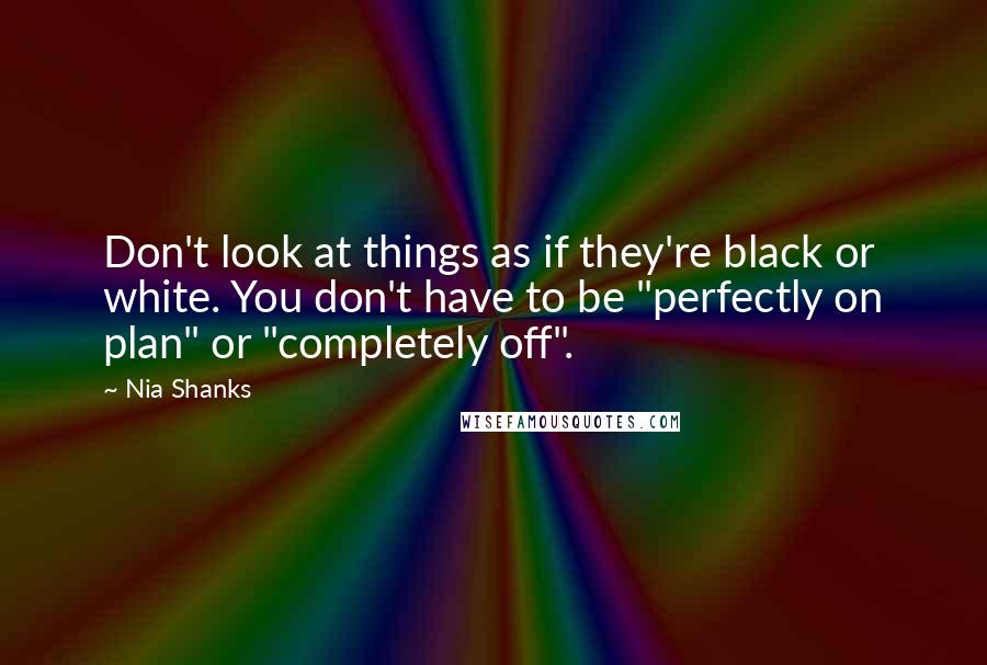 Nia Shanks Quotes: Don't look at things as if they're black or white. You don't have to be "perfectly on plan" or "completely off".