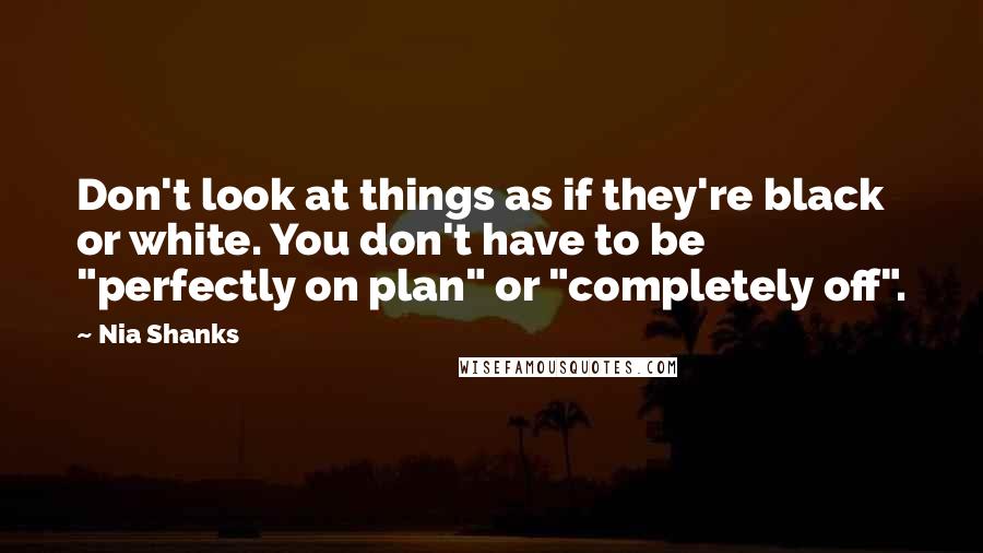 Nia Shanks Quotes: Don't look at things as if they're black or white. You don't have to be "perfectly on plan" or "completely off".