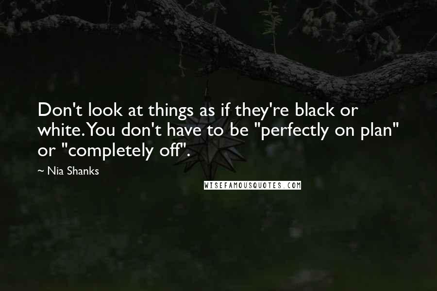 Nia Shanks Quotes: Don't look at things as if they're black or white. You don't have to be "perfectly on plan" or "completely off".