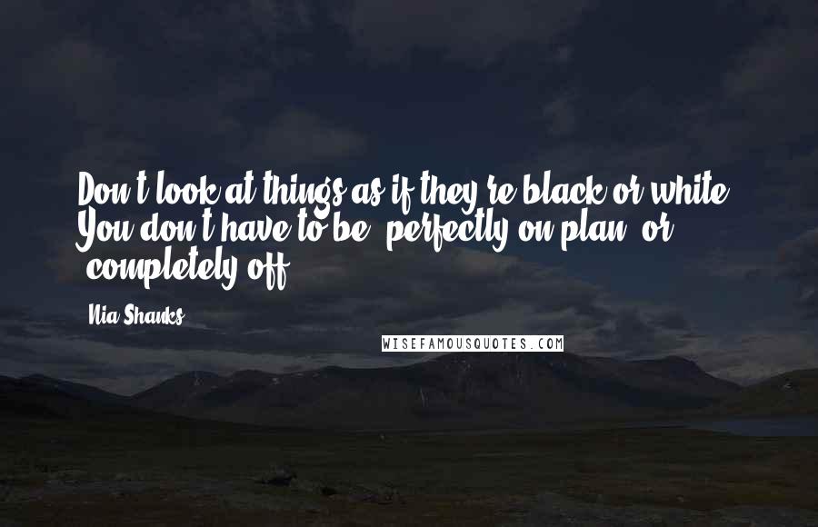 Nia Shanks Quotes: Don't look at things as if they're black or white. You don't have to be "perfectly on plan" or "completely off".