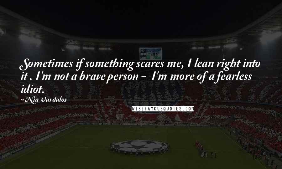 Nia Vardalos Quotes: Sometimes if something scares me, I lean right into it . I'm not a brave person -  I'm more of a fearless idiot.