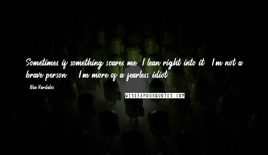 Nia Vardalos Quotes: Sometimes if something scares me, I lean right into it . I'm not a brave person -  I'm more of a fearless idiot.