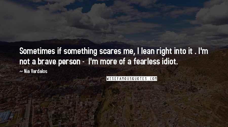 Nia Vardalos Quotes: Sometimes if something scares me, I lean right into it . I'm not a brave person -  I'm more of a fearless idiot.