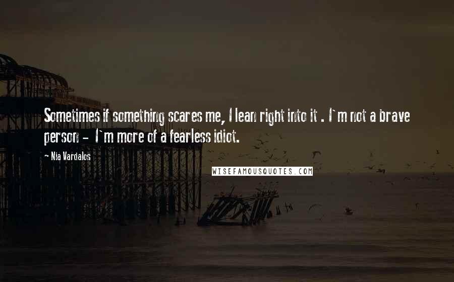 Nia Vardalos Quotes: Sometimes if something scares me, I lean right into it . I'm not a brave person -  I'm more of a fearless idiot.