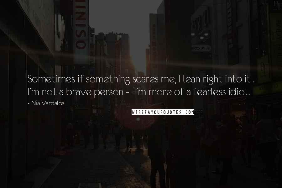 Nia Vardalos Quotes: Sometimes if something scares me, I lean right into it . I'm not a brave person -  I'm more of a fearless idiot.