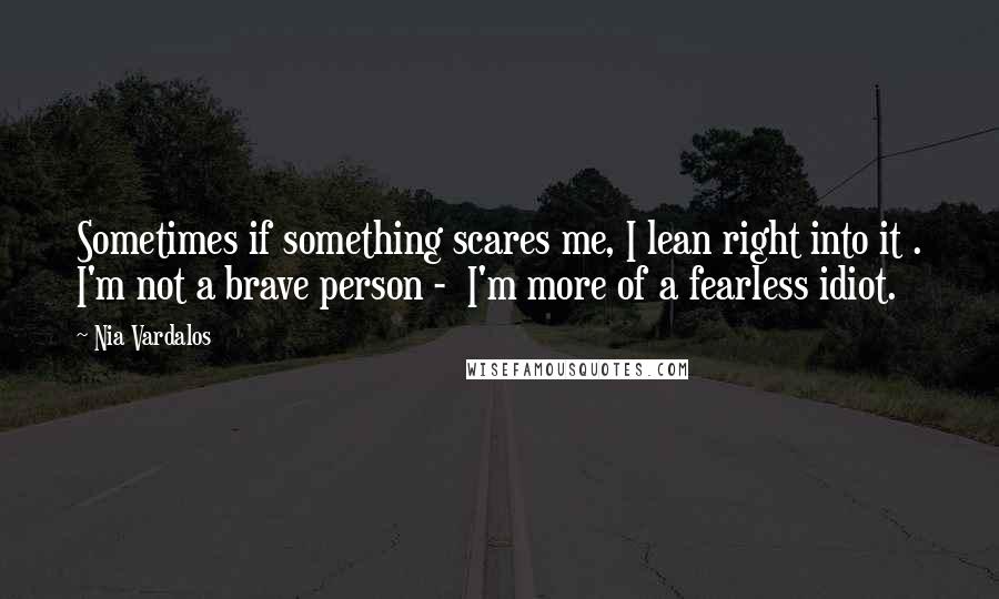 Nia Vardalos Quotes: Sometimes if something scares me, I lean right into it . I'm not a brave person -  I'm more of a fearless idiot.