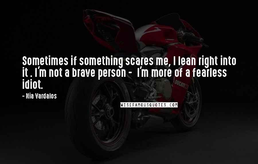 Nia Vardalos Quotes: Sometimes if something scares me, I lean right into it . I'm not a brave person -  I'm more of a fearless idiot.