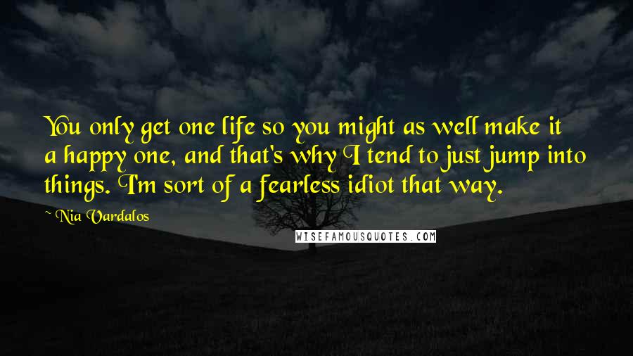 Nia Vardalos Quotes: You only get one life so you might as well make it a happy one, and that's why I tend to just jump into things. I'm sort of a fearless idiot that way.