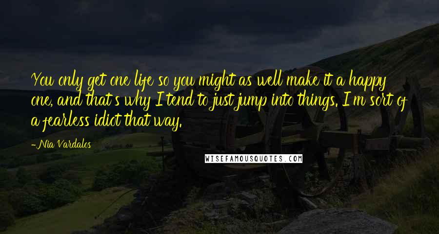 Nia Vardalos Quotes: You only get one life so you might as well make it a happy one, and that's why I tend to just jump into things. I'm sort of a fearless idiot that way.