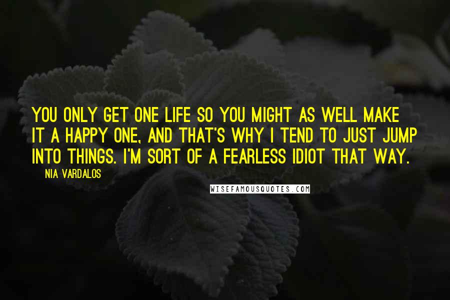 Nia Vardalos Quotes: You only get one life so you might as well make it a happy one, and that's why I tend to just jump into things. I'm sort of a fearless idiot that way.