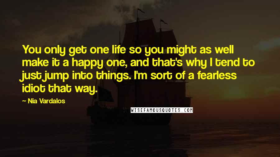 Nia Vardalos Quotes: You only get one life so you might as well make it a happy one, and that's why I tend to just jump into things. I'm sort of a fearless idiot that way.