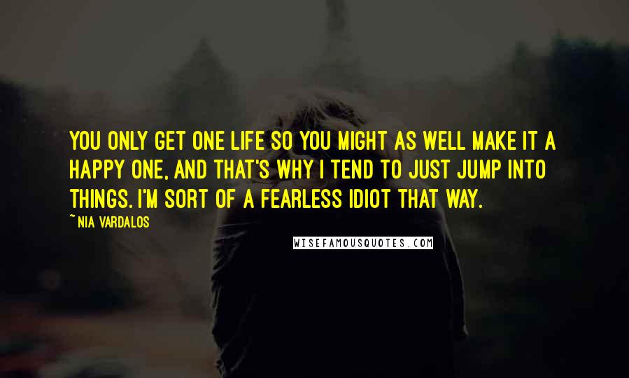 Nia Vardalos Quotes: You only get one life so you might as well make it a happy one, and that's why I tend to just jump into things. I'm sort of a fearless idiot that way.