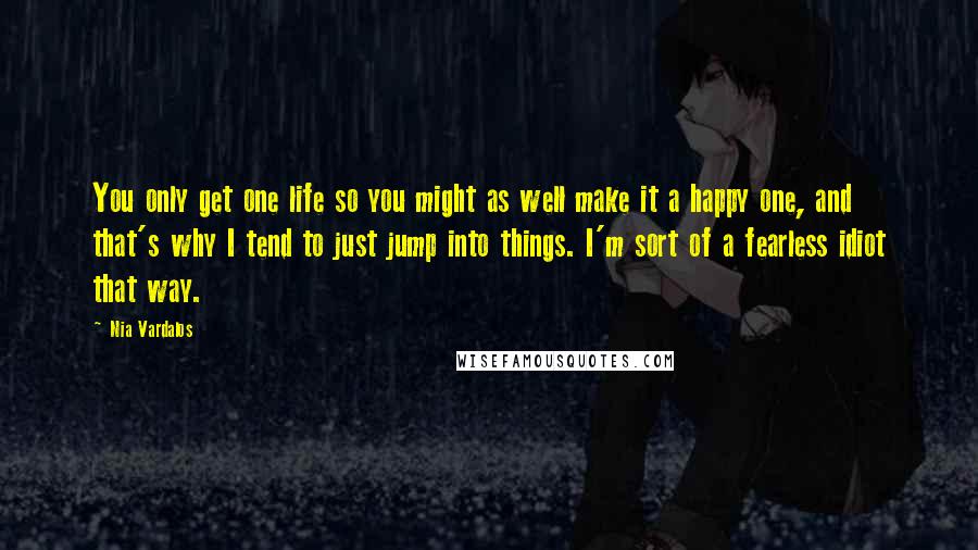 Nia Vardalos Quotes: You only get one life so you might as well make it a happy one, and that's why I tend to just jump into things. I'm sort of a fearless idiot that way.