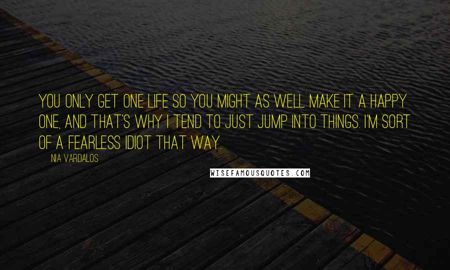 Nia Vardalos Quotes: You only get one life so you might as well make it a happy one, and that's why I tend to just jump into things. I'm sort of a fearless idiot that way.