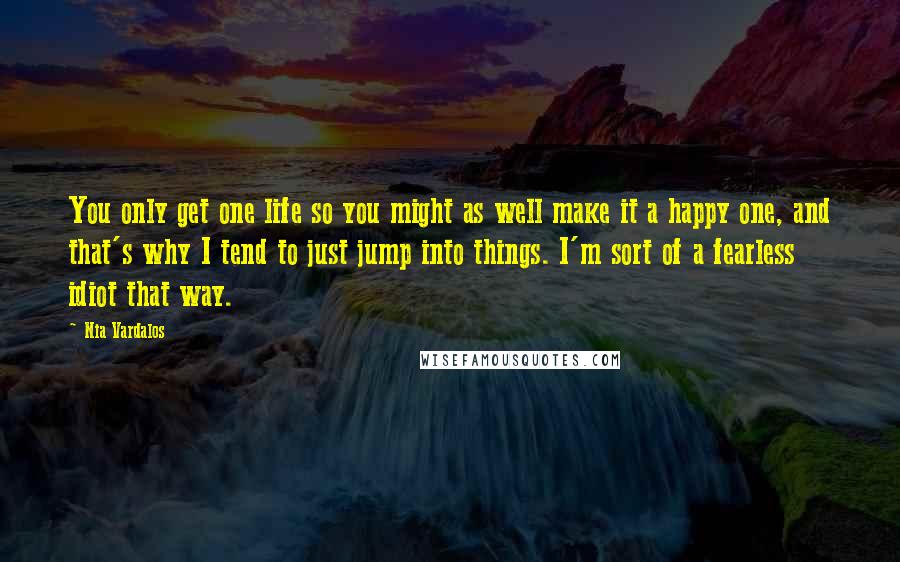 Nia Vardalos Quotes: You only get one life so you might as well make it a happy one, and that's why I tend to just jump into things. I'm sort of a fearless idiot that way.