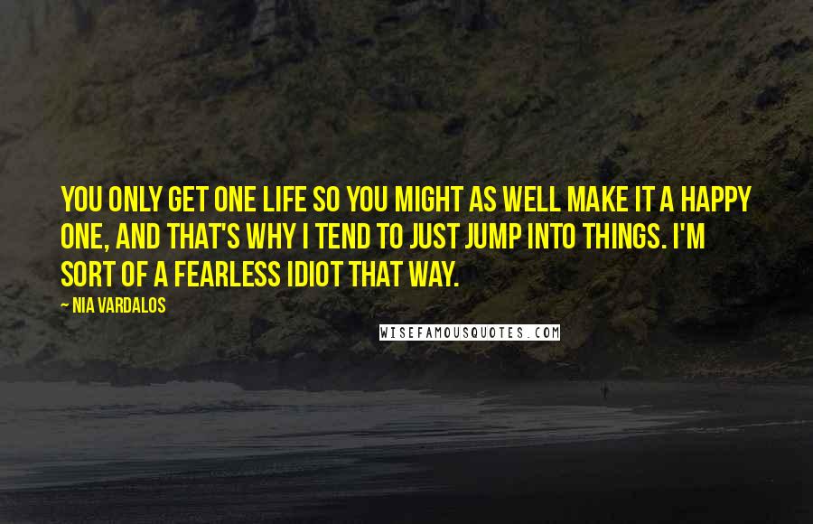 Nia Vardalos Quotes: You only get one life so you might as well make it a happy one, and that's why I tend to just jump into things. I'm sort of a fearless idiot that way.