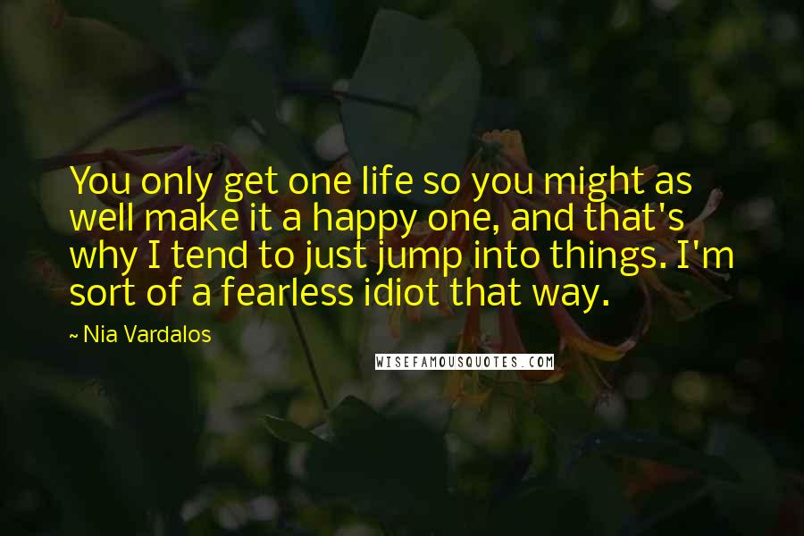 Nia Vardalos Quotes: You only get one life so you might as well make it a happy one, and that's why I tend to just jump into things. I'm sort of a fearless idiot that way.